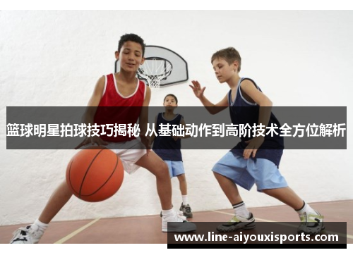篮球明星拍球技巧揭秘 从基础动作到高阶技术全方位解析