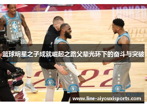 篮球明星之子成就崛起之路父辈光环下的奋斗与突破